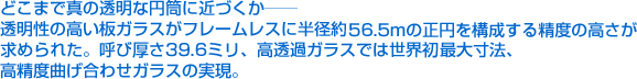 どこまで真の透明な円筒に近づくか——透明性の高い板ガラスがフレームレスに半径約56.5mの正円を構成する精度の高さが求められた。呼び厚さ39.6ミリ、高透過ガラスでは世界初最大寸法、高精度曲げ合わせガラスの実現。