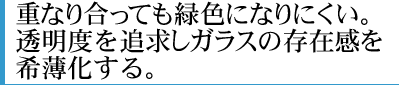 重なり合っても緑色になりにくい。透明度を追求しガラスの存在感を希薄化する。