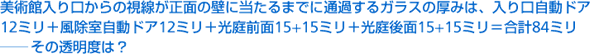 美術館入り口からの視線が正面の壁に当たるまでに通過するガラスの厚みは、入り口自動ドア12ミリ＋風除室自動ドア12ミリ＋光庭前面15＋15ミリ＋光庭後面15＋15ミリ=合計84ミリ——その透明度は？