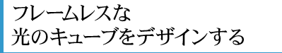 フレームレスな光のキューブをデザインする