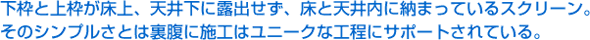 下枠と上枠が床上、天井下に露出せず、床と天井内に納まっているスクリーン。そのシンプルさとは裏腹に施工はユニークな工程にサポートされている。