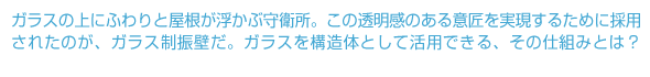 ガラスの上にふわりと屋根が浮かぶ守衛所。この透明感のある意匠を実現するために採用されたのが、ガラス制振壁だ。ガラスを構造体として活用できる、その仕組みとは？