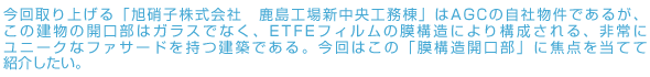 今回取り上げる「AGC株式会社　鹿島工場新中央工務棟」はAGCの自社物件であるが、この建物の開口部はガラスでなく、ETFEフィルムの膜構造により構成される、非常にユニークなファサードを持つ建築である。今回はこの「膜構造開口部」に焦点を当てて紹介したい。