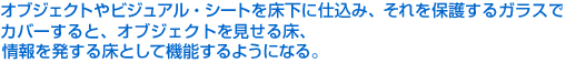 オブジェクトやビジュアル・シートを床下に仕込み、それを保護するガラスでカバーすると、オブジェクトを見せる床、情報を発する床として機能するようになる。