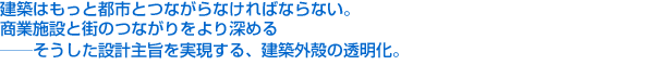 建築はもっと都市とつながらなければならない。商業施設と街のつながりをより深める——そうした設計主旨を実現する、建築外殻の透明化。