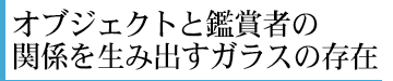 オブジェクトと鑑賞者の関係を生み出すガラスの存在