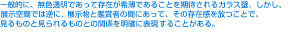 一般的に、無色透明であって存在が希薄であることを期待されるガラス壁。しかし、展示空間では逆に、展示物と鑑賞者の間にあって、その存在感を放つことで、見るものと見られるものとの関係を明確に表現することがある。