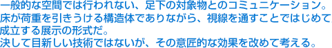 一般的な空間では行われない、足下の対象物とのコミュニケーション。床が荷重を引きうける構造体でありながら、視線を通すことではじめて成立する展示の形式だ。決して目新しい技術ではないが、その意匠的な効果を改めて考える。