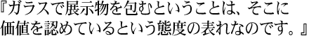 『ガラスで展示物を包むということは、そこに価値を認めているという態度の表れなのです。』