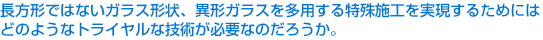 長方形ではないガラス形状、異形ガラスを多用する特殊施工を実現するためにはどのようなトライヤルな技術が必要なのだろうか。