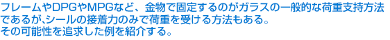 フレームやDPGやMPGなど、金物で固定するのがガラスの一般的な荷重支持方法であるが、シールの接着力のみで荷重を受ける方法もある。その可能性を追求した例を紹介する。