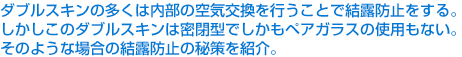 ダブルスキンの多くは内部の空気交換を行うことで結露防止をする。しかしこのダブルスキンは密閉型でしかもペアガラスの使用もない。そのような場合の結露防止の秘策を紹介。