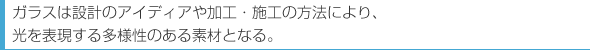 ガラスは設計のアイディアや加工・施工の方法により、光を表現する多様性のある素材となる。