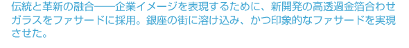 伝統と革新の融合——企業イメージを表現するために、新開発の高透過金箔合わせガラスをファサードに採用。銀座の街に溶け込み、かつ印象的なファサードを実現させた。