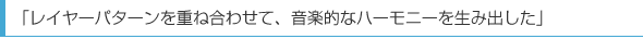 「レイヤーパターンを重ね合わせて、音楽的なハーモニーを生み出した」
