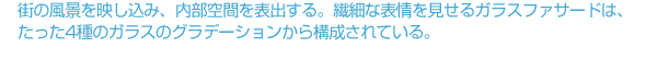 街の風景を映し込み、内部空間を表出する。繊細な表情を見せるガラスファサードは、たった4種のガラスのグラデーションから構成されている。