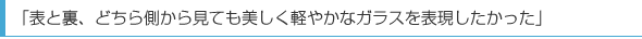 「表と裏、どちら側から見ても美しく軽やかなガラスを表現したかった」