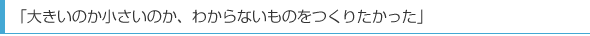 「大きいのか小さいのか、わからないものをつくりたかった」