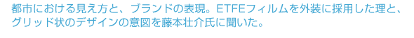 都市における見え方と、ブランドの表現。ETFEフィルムを外装に採用した理と、グリッド状のデザインの意図を藤本壮介氏に聞いた。