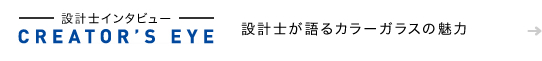 [CREATOR'S EYE] 設計士インタビュー　設計士が語るカラーガラスの魅力