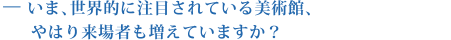 いま、世界的に注目されている美術館、やはり来場者も増えていますか？