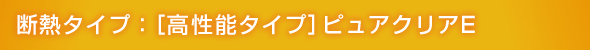 断熱タイプ:[高性能タイプ]ピュアクリアE