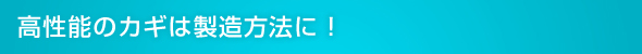 高性能のカギは製造方法に!