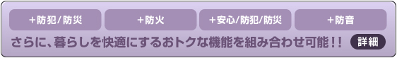 ＋防犯/防災 ＋防火 ＋安心/防犯/防災 ＋防音 さらに、暮らしを快適にするおトクな機能を組み合わせ可能!!