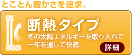 断熱タイプ とことん暖かさを追求。冬の太陽エネルギーを取り入れて一年を通して快適。 冬期に頻繁に暖房を使用する地域に最適。