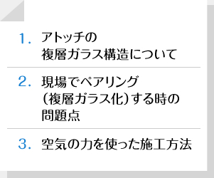 1.アトッチの複層ガラス構造について|2.現場でペアリング（複層ガラス化）するときの問題点|3.空気の力を使った施工方法